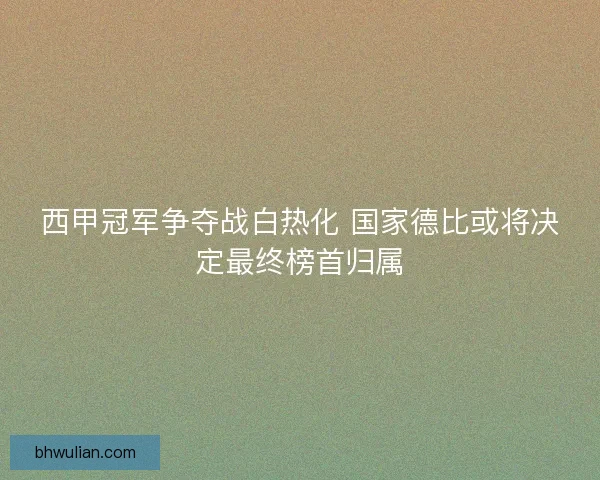 西甲冠军争夺战白热化 国家德比或将决定最终榜首归属