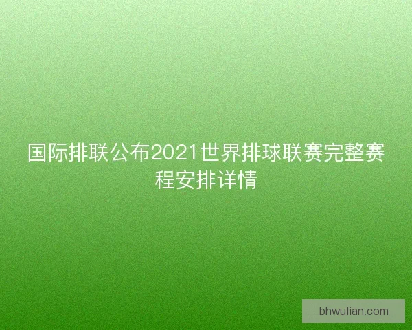 国际排联公布2021世界排球联赛完整赛程安排详情