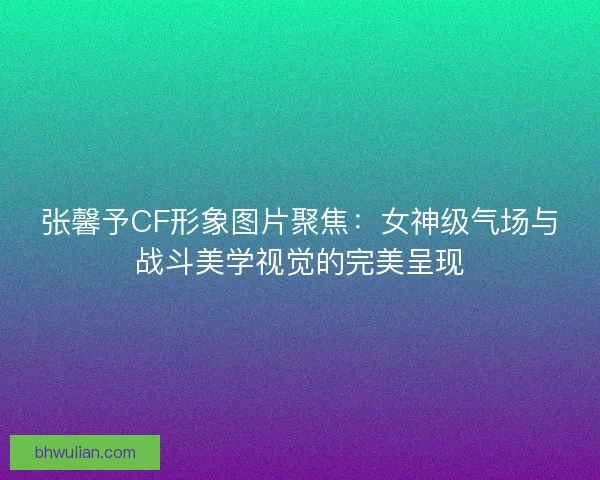 张馨予CF形象图片聚焦：女神级气场与战斗美学视觉的完美呈现
